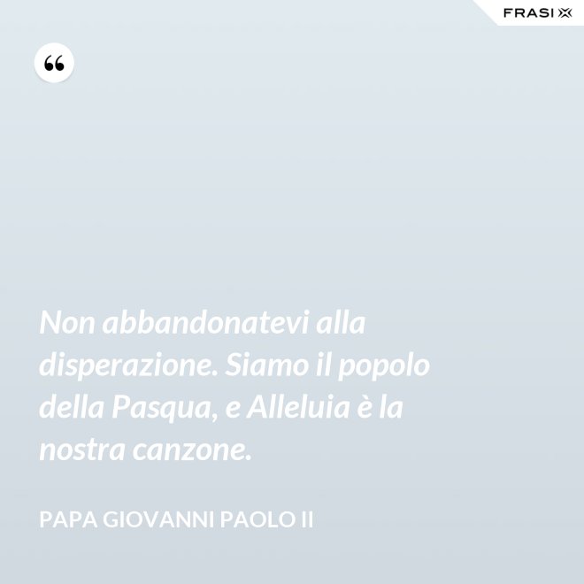 Non abbandonatevi alla disperazione. Siamo il popolo della Pasqua, e Alleluia è la nostra canzone. - Papa Giovanni Paolo II