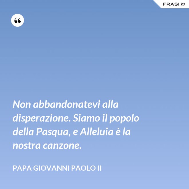 Non abbandonatevi alla disperazione. Siamo il popolo della Pasqua, e Alleluia è la nostra canzone. - Papa Giovanni Paolo II