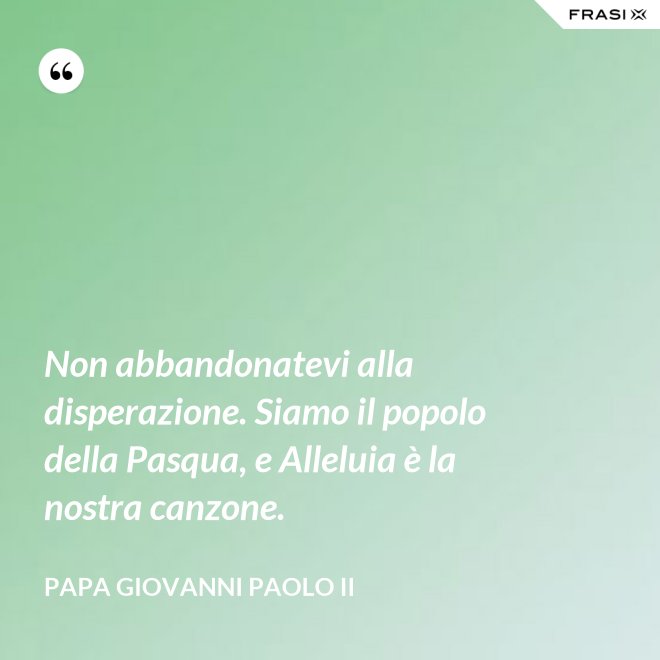 Non abbandonatevi alla disperazione. Siamo il popolo della Pasqua, e Alleluia è la nostra canzone. - Papa Giovanni Paolo II