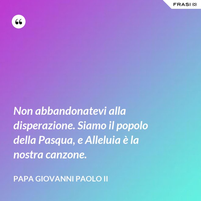 Non abbandonatevi alla disperazione. Siamo il popolo della Pasqua, e Alleluia è la nostra canzone. - Papa Giovanni Paolo II
