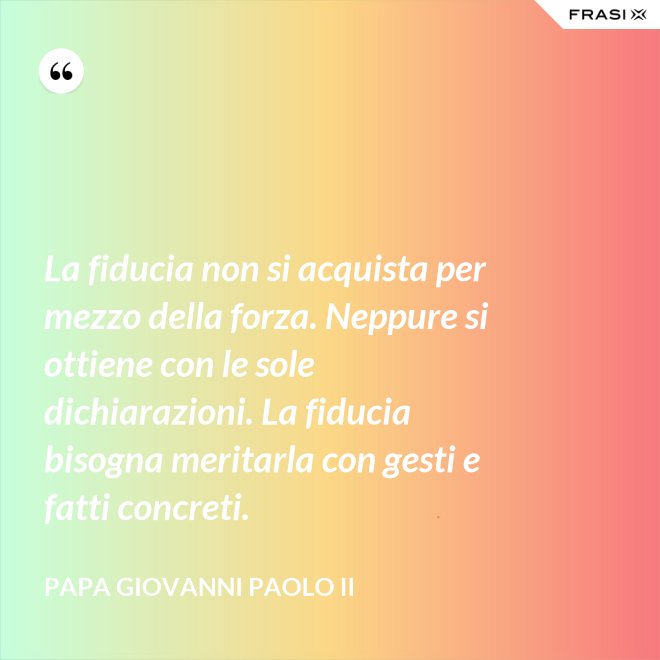 La fiducia non si acquista per mezzo della forza. Neppure si ottiene con le sole dichiarazioni. La fiducia bisogna meritarla con gesti e fatti concreti. - Papa Giovanni Paolo II