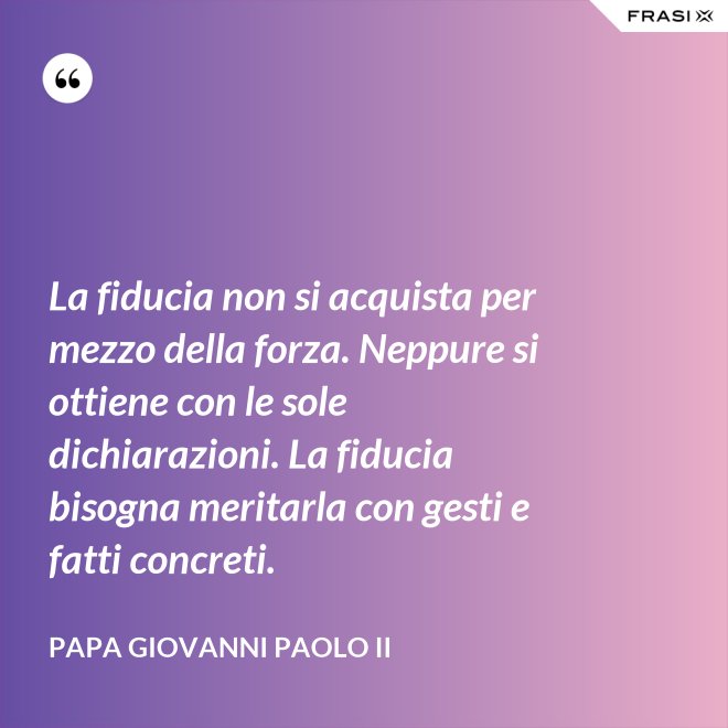 La fiducia non si acquista per mezzo della forza. Neppure si ottiene con le sole dichiarazioni. La fiducia bisogna meritarla con gesti e fatti concreti. - Papa Giovanni Paolo II