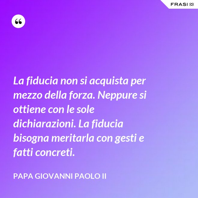 La fiducia non si acquista per mezzo della forza. Neppure si ottiene con le sole dichiarazioni. La fiducia bisogna meritarla con gesti e fatti concreti. - Papa Giovanni Paolo II