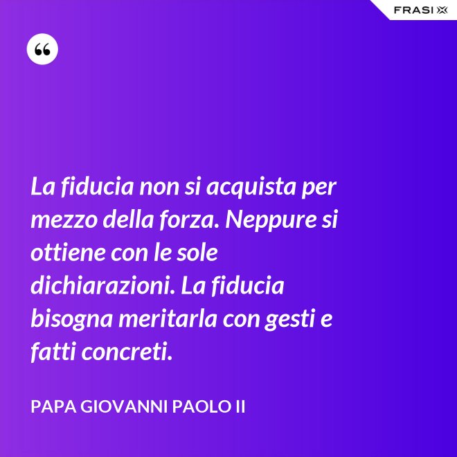 La fiducia non si acquista per mezzo della forza. Neppure si ottiene con le sole dichiarazioni. La fiducia bisogna meritarla con gesti e fatti concreti. - Papa Giovanni Paolo II