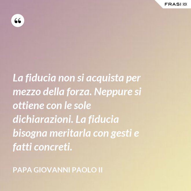 La fiducia non si acquista per mezzo della forza. Neppure si ottiene con le sole dichiarazioni. La fiducia bisogna meritarla con gesti e fatti concreti. - Papa Giovanni Paolo II