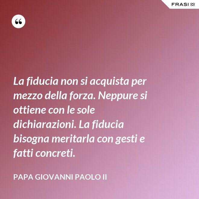La fiducia non si acquista per mezzo della forza. Neppure si ottiene con le sole dichiarazioni. La fiducia bisogna meritarla con gesti e fatti concreti. - Papa Giovanni Paolo II