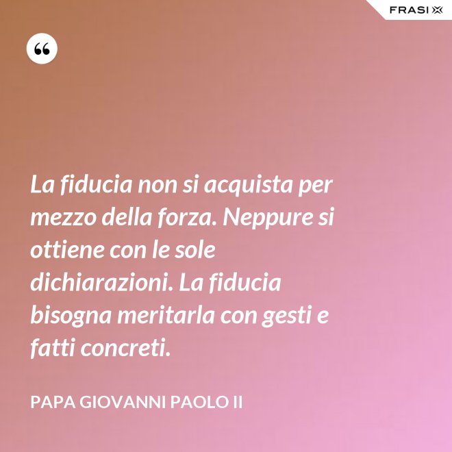 La fiducia non si acquista per mezzo della forza. Neppure si ottiene con le sole dichiarazioni. La fiducia bisogna meritarla con gesti e fatti concreti. - Papa Giovanni Paolo II