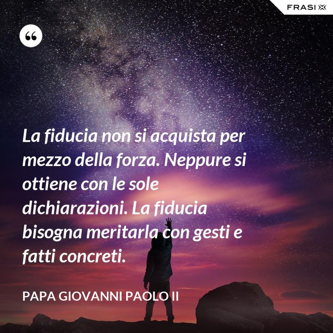 La fiducia non si acquista per mezzo della forza. Neppure si ottiene con le sole dichiarazioni. La fiducia bisogna meritarla con gesti e fatti concreti. - Papa Giovanni Paolo II