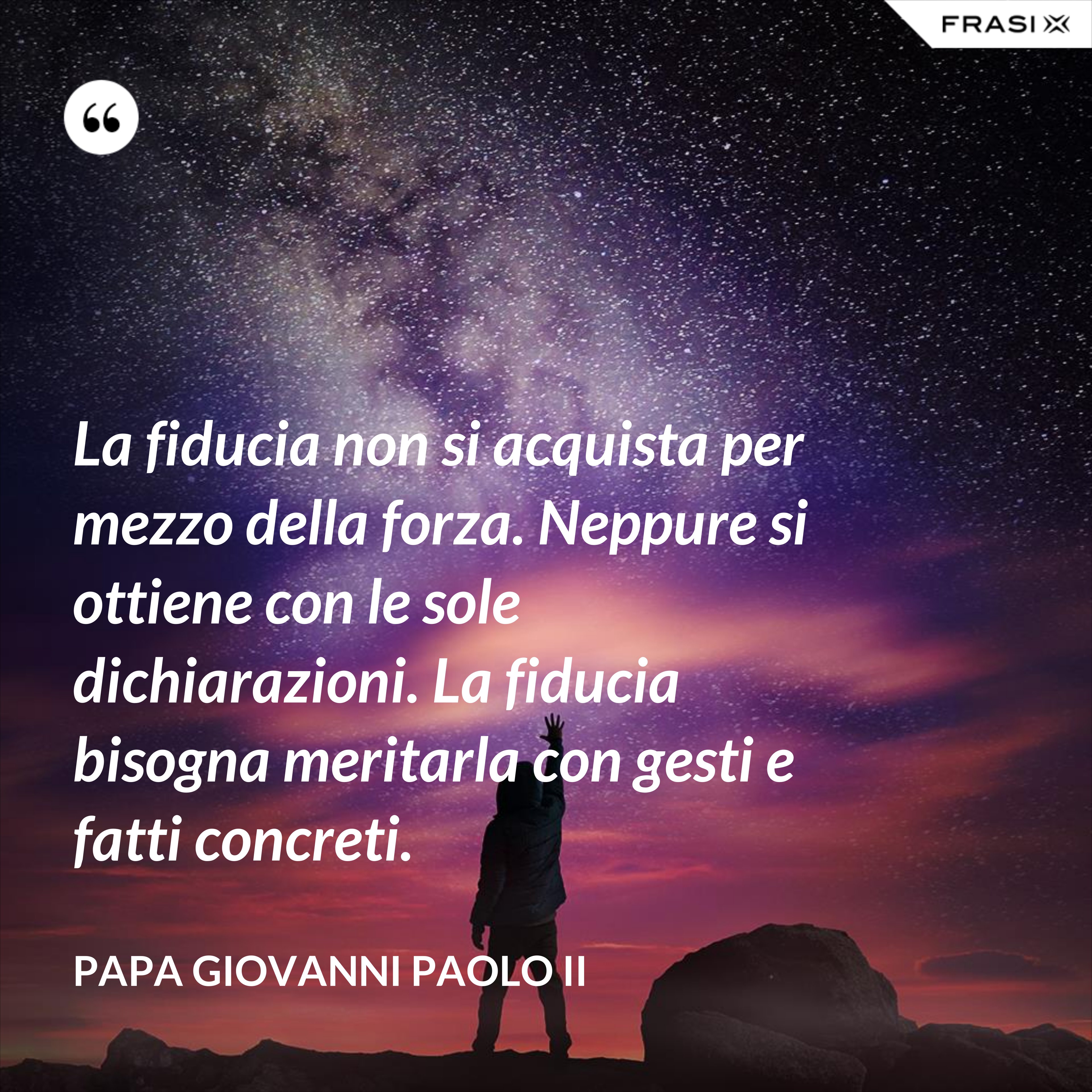 La fiducia non si acquista per mezzo della forza. Neppure si ottiene con le sole dichiarazioni. La fiducia bisogna meritarla con gesti e fatti concreti. - Papa Giovanni Paolo II