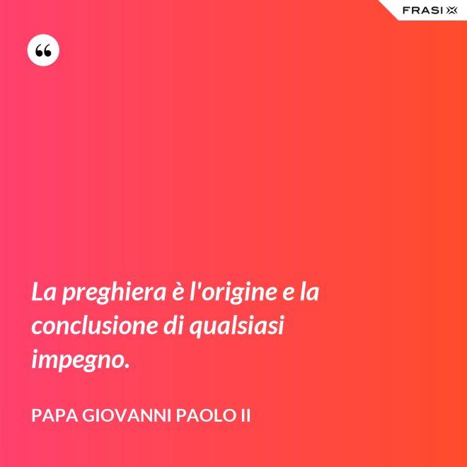 La preghiera è l'origine e la conclusione di qualsiasi impegno. - Papa Giovanni Paolo II