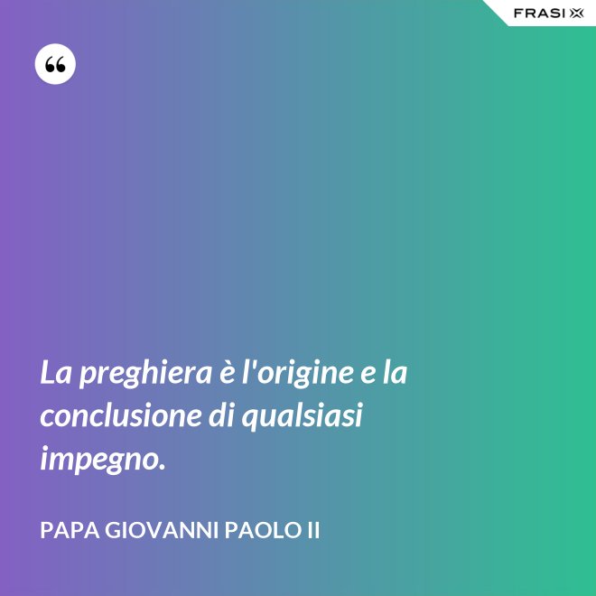 La preghiera è l'origine e la conclusione di qualsiasi impegno. - Papa Giovanni Paolo II