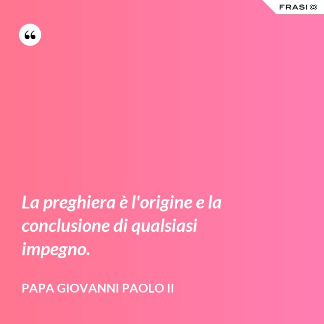 La preghiera è l'origine e la conclusione di qualsiasi impegno. - Papa Giovanni Paolo II