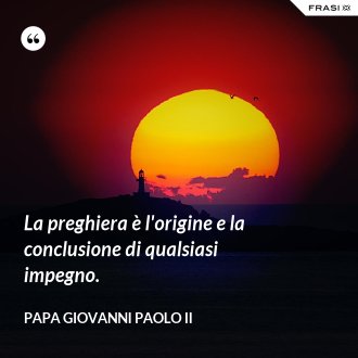 La preghiera è l'origine e la conclusione di qualsiasi impegno. - Papa Giovanni Paolo II