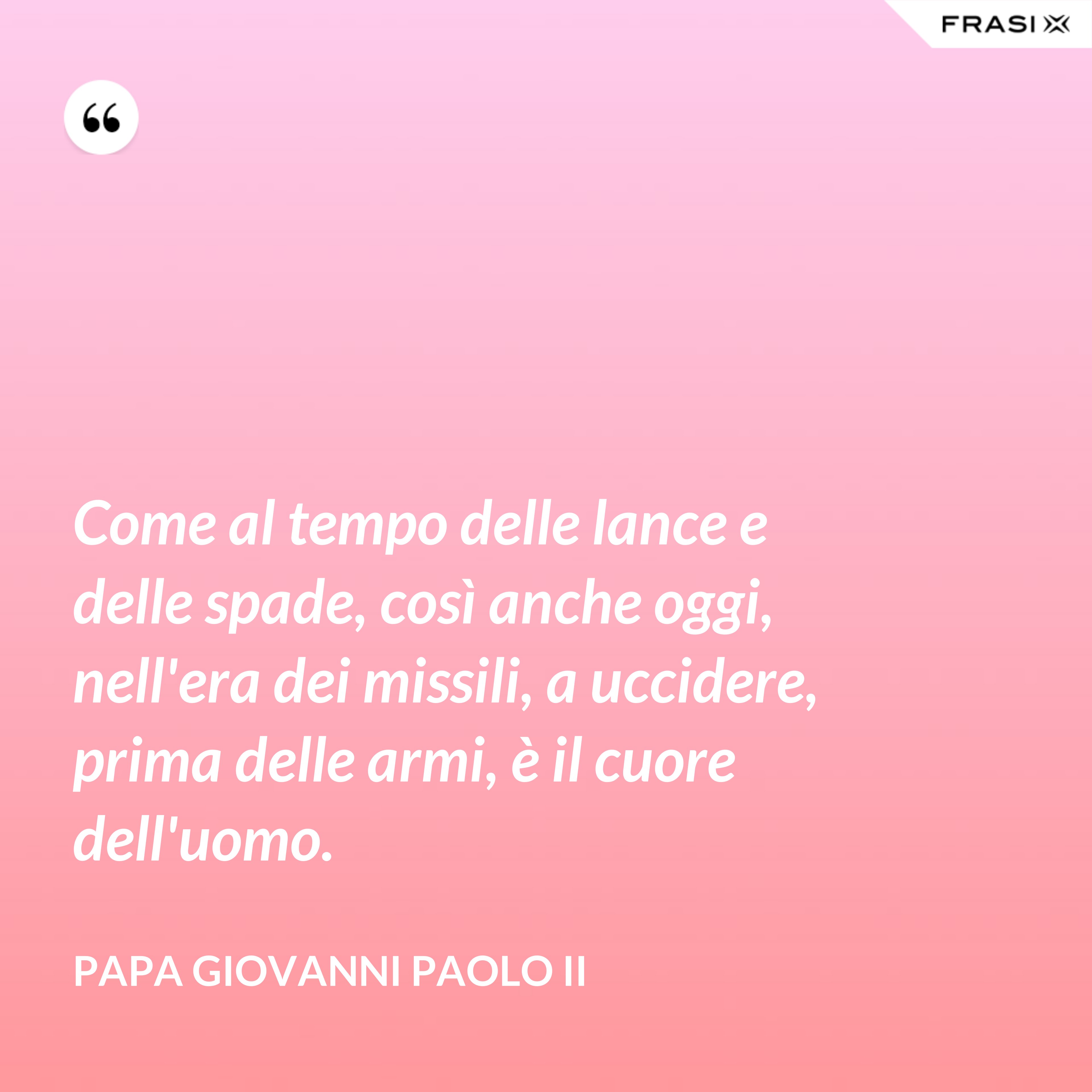 Come al tempo delle lance e delle spade, così anche oggi, nell'era dei missili, a uccidere, prima delle armi, è il cuore dell'uomo. - Papa Giovanni Paolo II