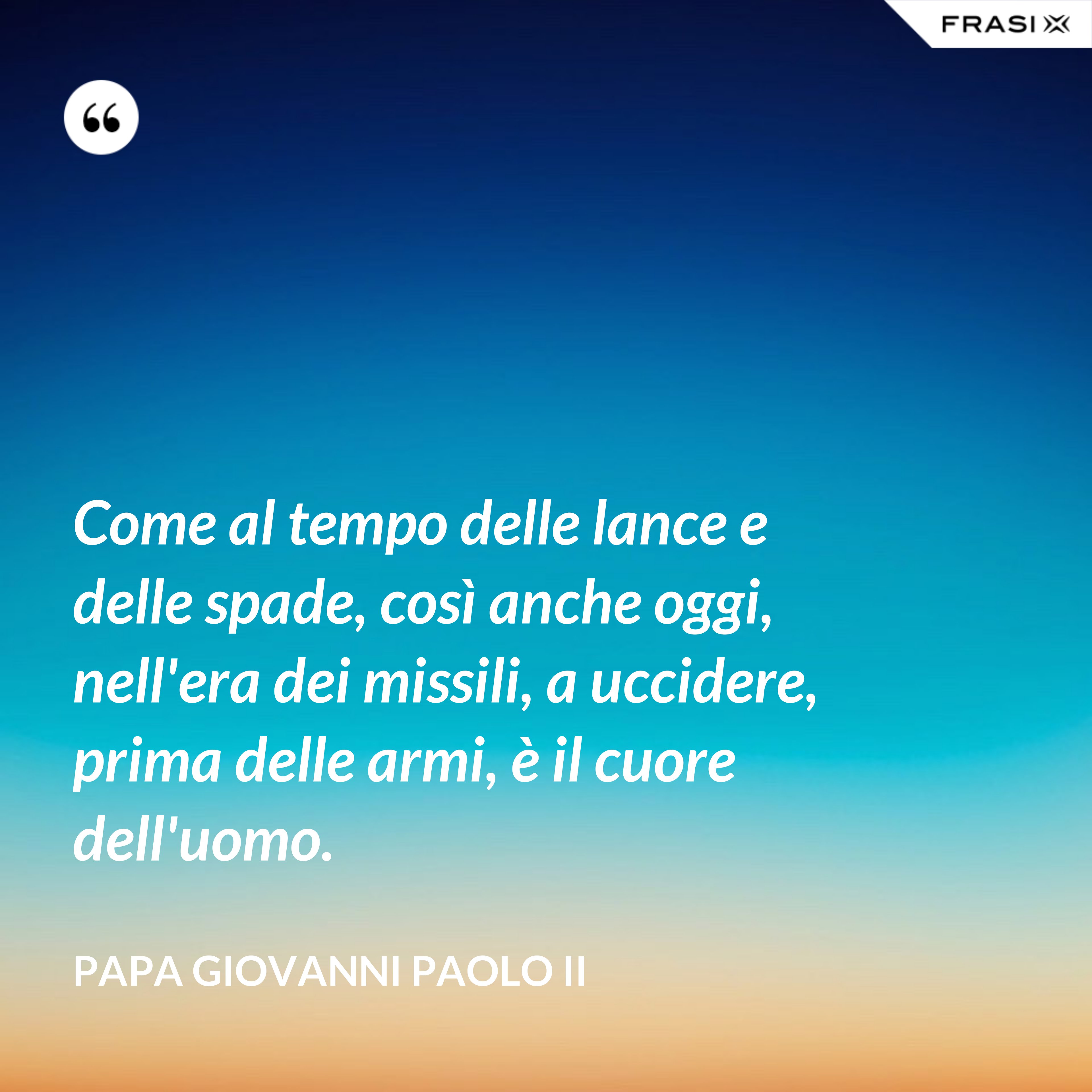 Come al tempo delle lance e delle spade, così anche oggi, nell'era dei missili, a uccidere, prima delle armi, è il cuore dell'uomo. - Papa Giovanni Paolo II