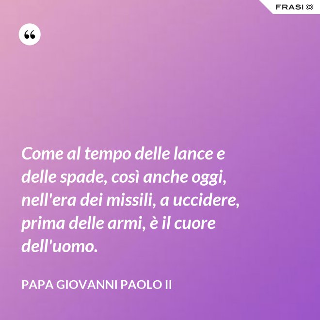 Come al tempo delle lance e delle spade, così anche oggi, nell'era dei missili, a uccidere, prima delle armi, è il cuore dell'uomo. - Papa Giovanni Paolo II