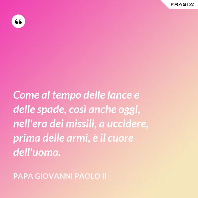 Come al tempo delle lance e delle spade, così anche oggi, nell'era dei missili, a uccidere, prima delle armi, è il cuore dell'uomo. - Papa Giovanni Paolo II