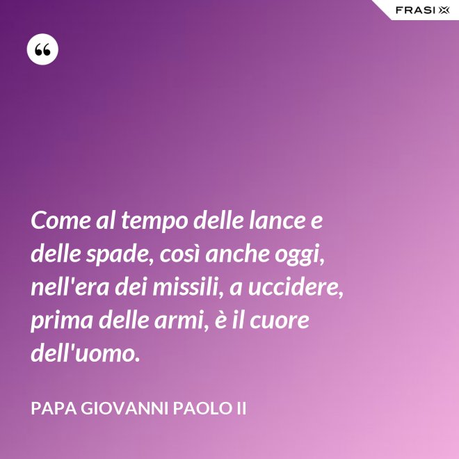 Come al tempo delle lance e delle spade, così anche oggi, nell'era dei missili, a uccidere, prima delle armi, è il cuore dell'uomo. - Papa Giovanni Paolo II