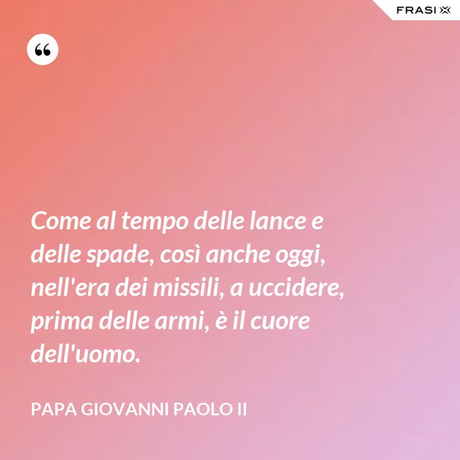 Come al tempo delle lance e delle spade, così anche oggi, nell'era dei missili, a uccidere, prima delle armi, è il cuore dell'uomo. - Papa Giovanni Paolo II