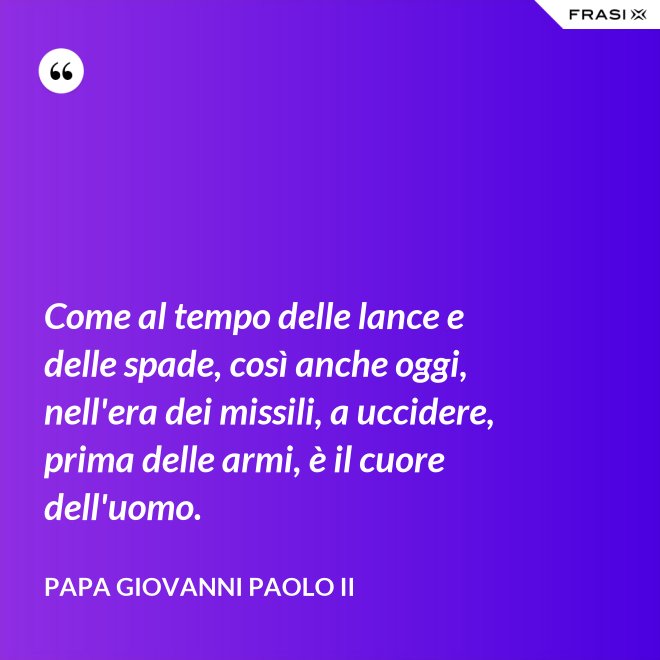 Come al tempo delle lance e delle spade, così anche oggi, nell'era dei missili, a uccidere, prima delle armi, è il cuore dell'uomo. - Papa Giovanni Paolo II