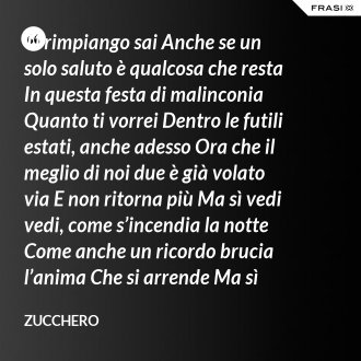 Ti rimpiango sai Anche se un solo saluto è qualcosa che resta In questa festa di malinconia Quanto ti vorrei Dentro le futili estati, anche adesso Ora che il meglio di noi due è già volato via E non ritorna più Ma sì vedi vedi, come s’incendia la notte Come anche un ricordo brucia l’anima Che si arrende Ma sì bevi bevi, bevimi sono la pioggia Pioggia che passa e rimane dentro l’anima Che si arrende - Zucchero