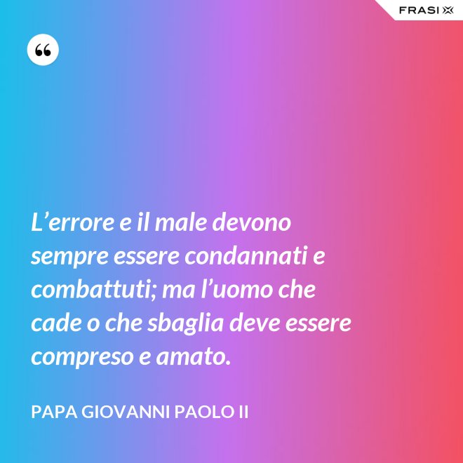 L’errore e il male devono sempre essere condannati e combattuti; ma l’uomo che cade o che sbaglia deve essere compreso e amato. - Papa Giovanni Paolo II