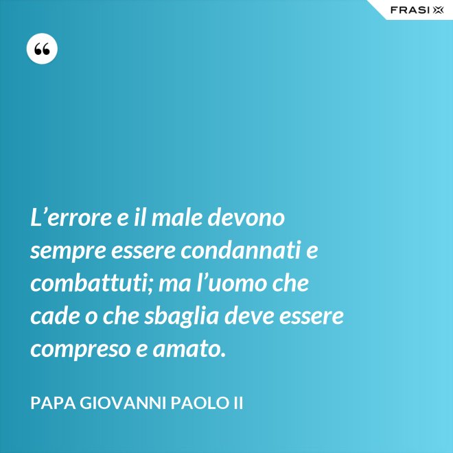 L’errore e il male devono sempre essere condannati e combattuti; ma l’uomo che cade o che sbaglia deve essere compreso e amato. - Papa Giovanni Paolo II