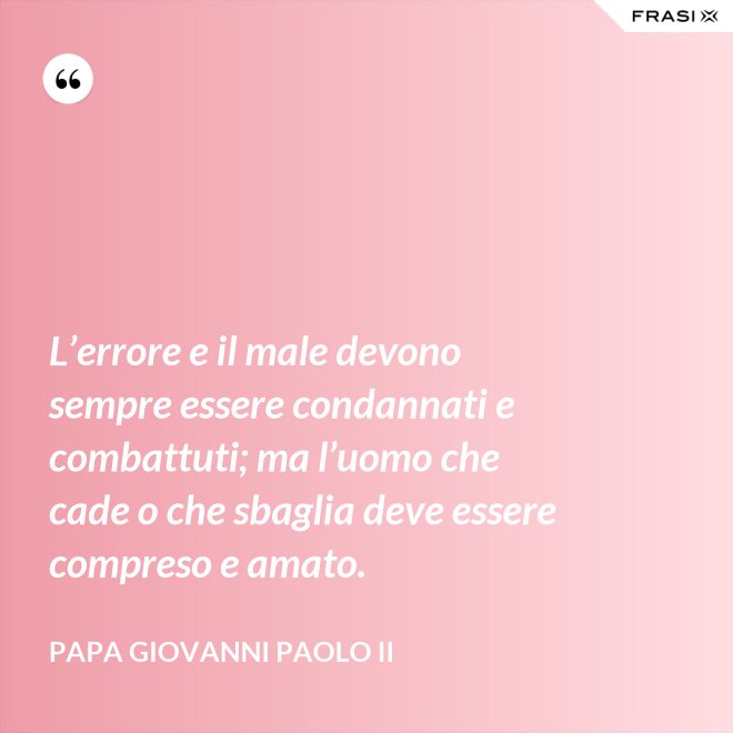 L’errore e il male devono sempre essere condannati e combattuti; ma l’uomo che cade o che sbaglia deve essere compreso e amato. - Papa Giovanni Paolo II