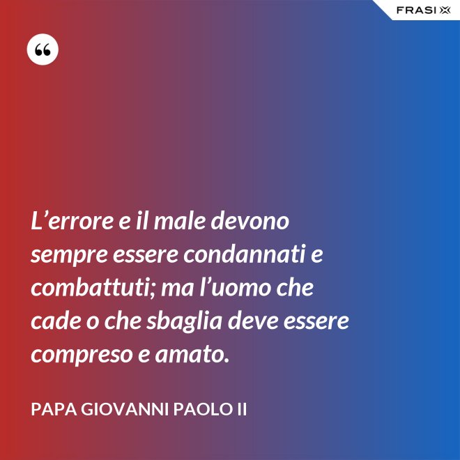 L’errore e il male devono sempre essere condannati e combattuti; ma l’uomo che cade o che sbaglia deve essere compreso e amato. - Papa Giovanni Paolo II