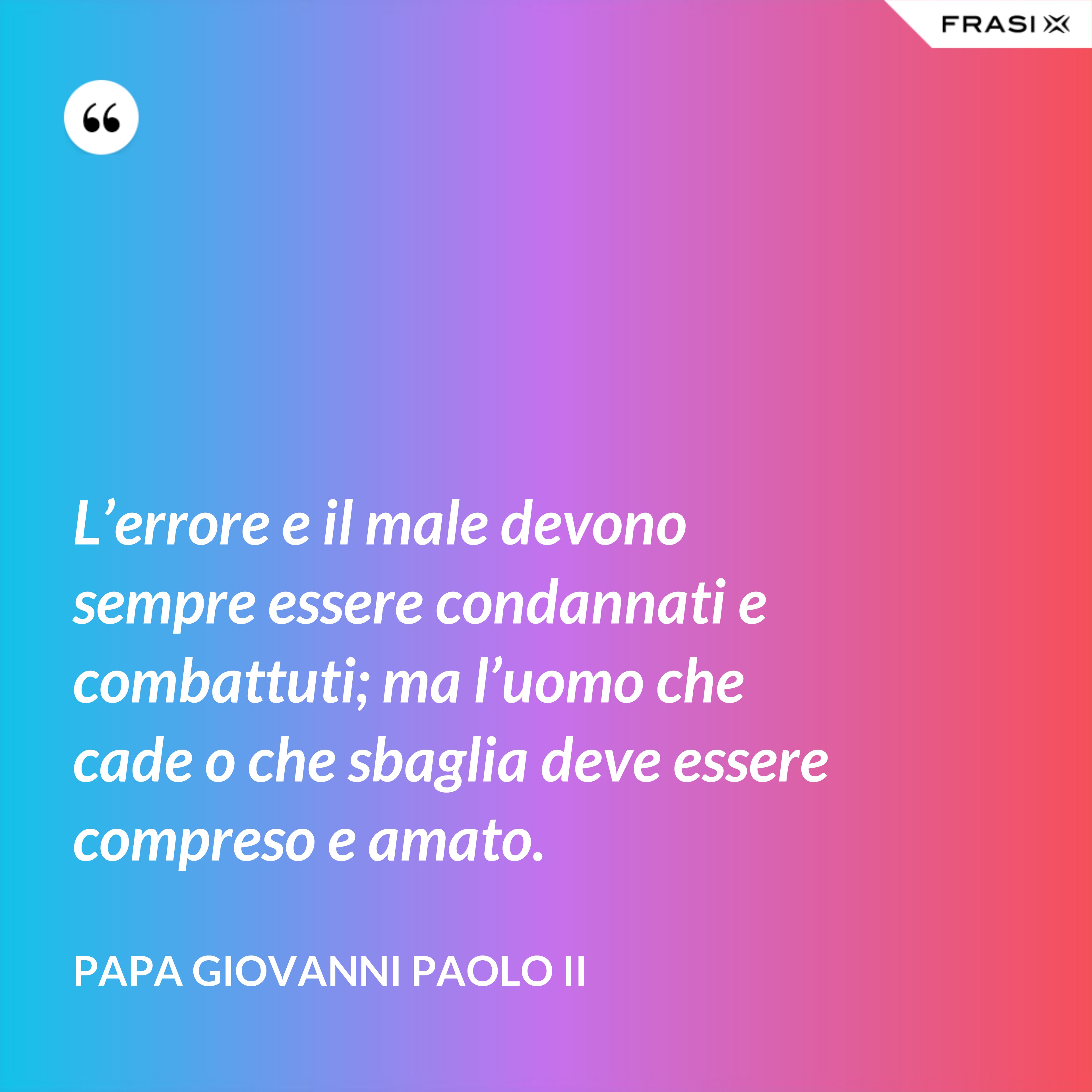 L’errore e il male devono sempre essere condannati e combattuti; ma l’uomo che cade o che sbaglia deve essere compreso e amato. - Papa Giovanni Paolo II