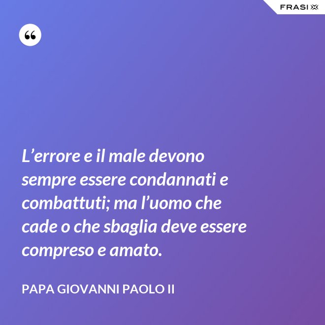 L’errore e il male devono sempre essere condannati e combattuti; ma l’uomo che cade o che sbaglia deve essere compreso e amato. - Papa Giovanni Paolo II