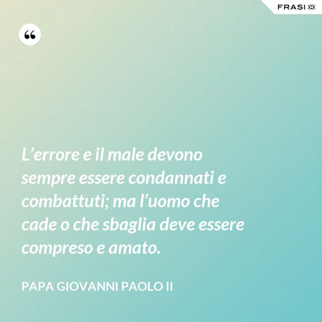 L’errore e il male devono sempre essere condannati e combattuti; ma l’uomo che cade o che sbaglia deve essere compreso e amato. - Papa Giovanni Paolo II