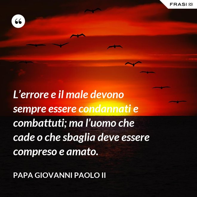 L’errore e il male devono sempre essere condannati e combattuti; ma l’uomo che cade o che sbaglia deve essere compreso e amato. - Papa Giovanni Paolo II