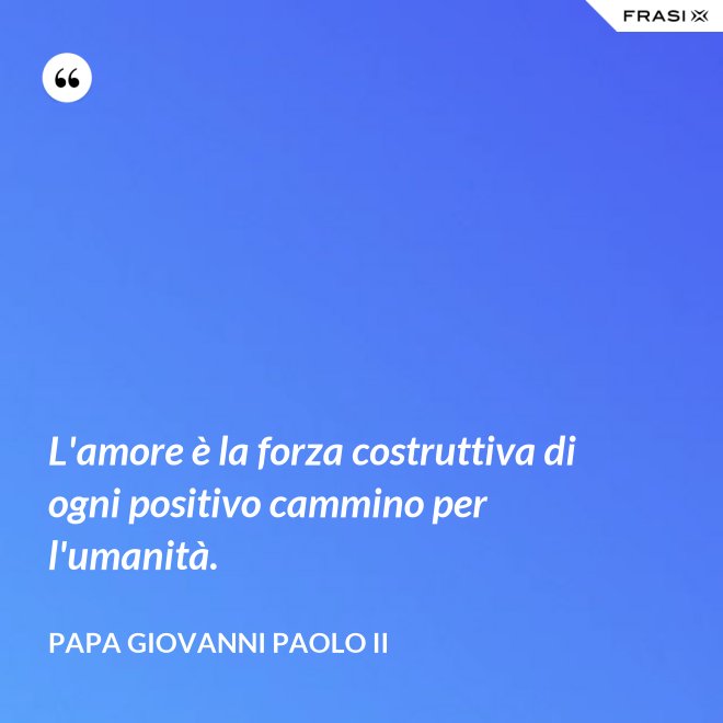 L'amore è la forza costruttiva di ogni positivo cammino per l'umanità. - Papa Giovanni Paolo II