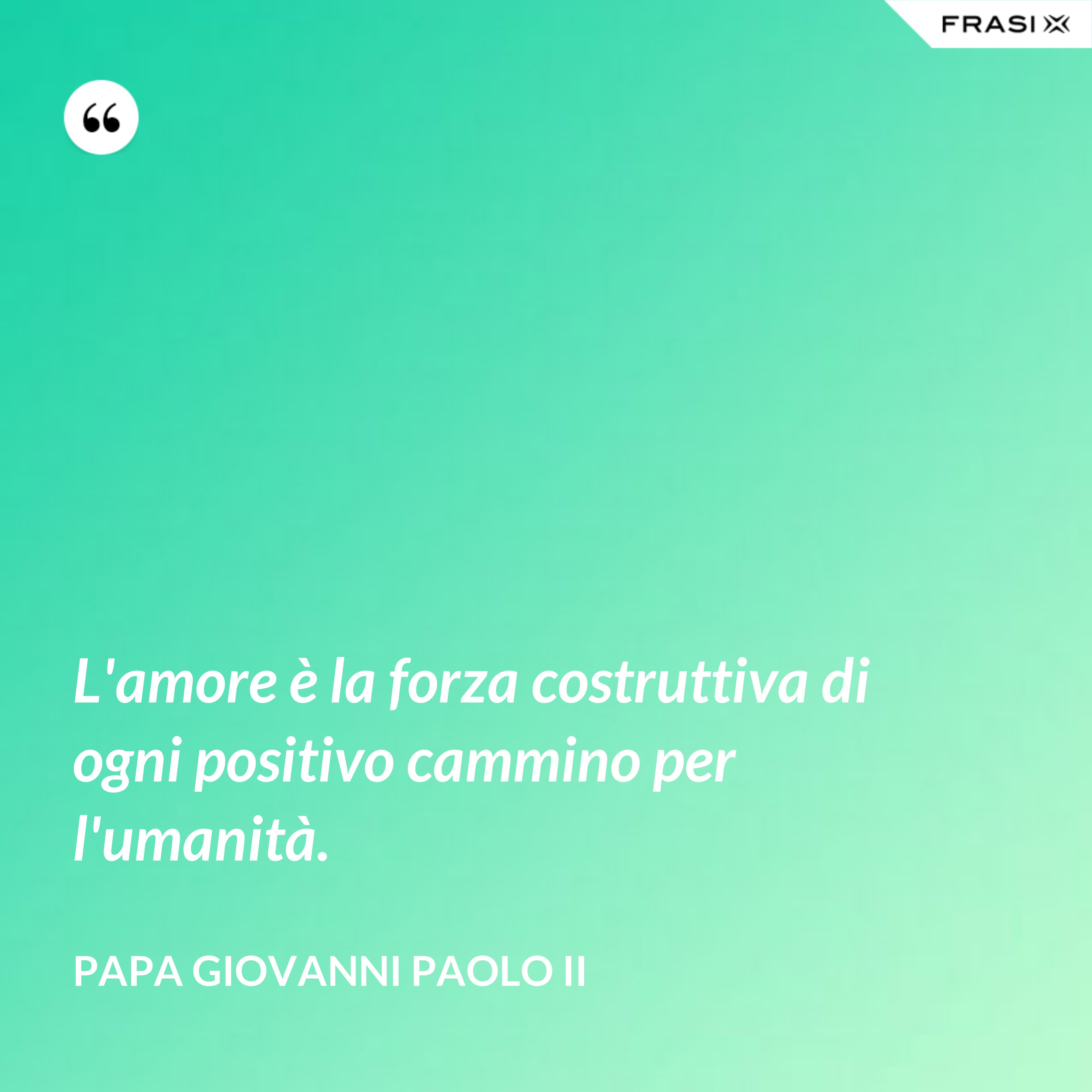 L'amore è la forza costruttiva di ogni positivo cammino per l'umanità. - Papa Giovanni Paolo II