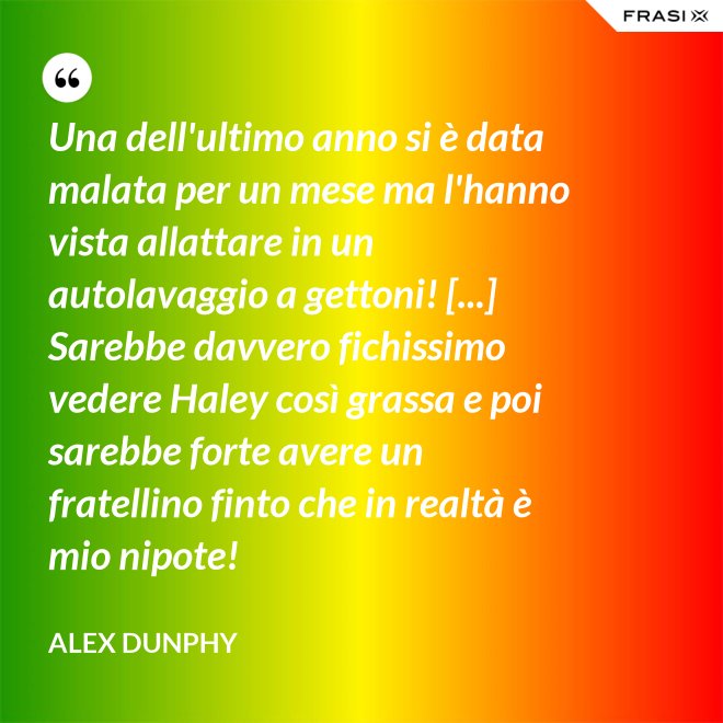 Una dell'ultimo anno si è data malata per un mese ma l'hanno vista allattare in un autolavaggio a gettoni! [...] Sarebbe davvero fichissimo vedere Haley così grassa e poi sarebbe forte avere un fratellino finto che in realtà è mio nipote! - Alex Dunphy