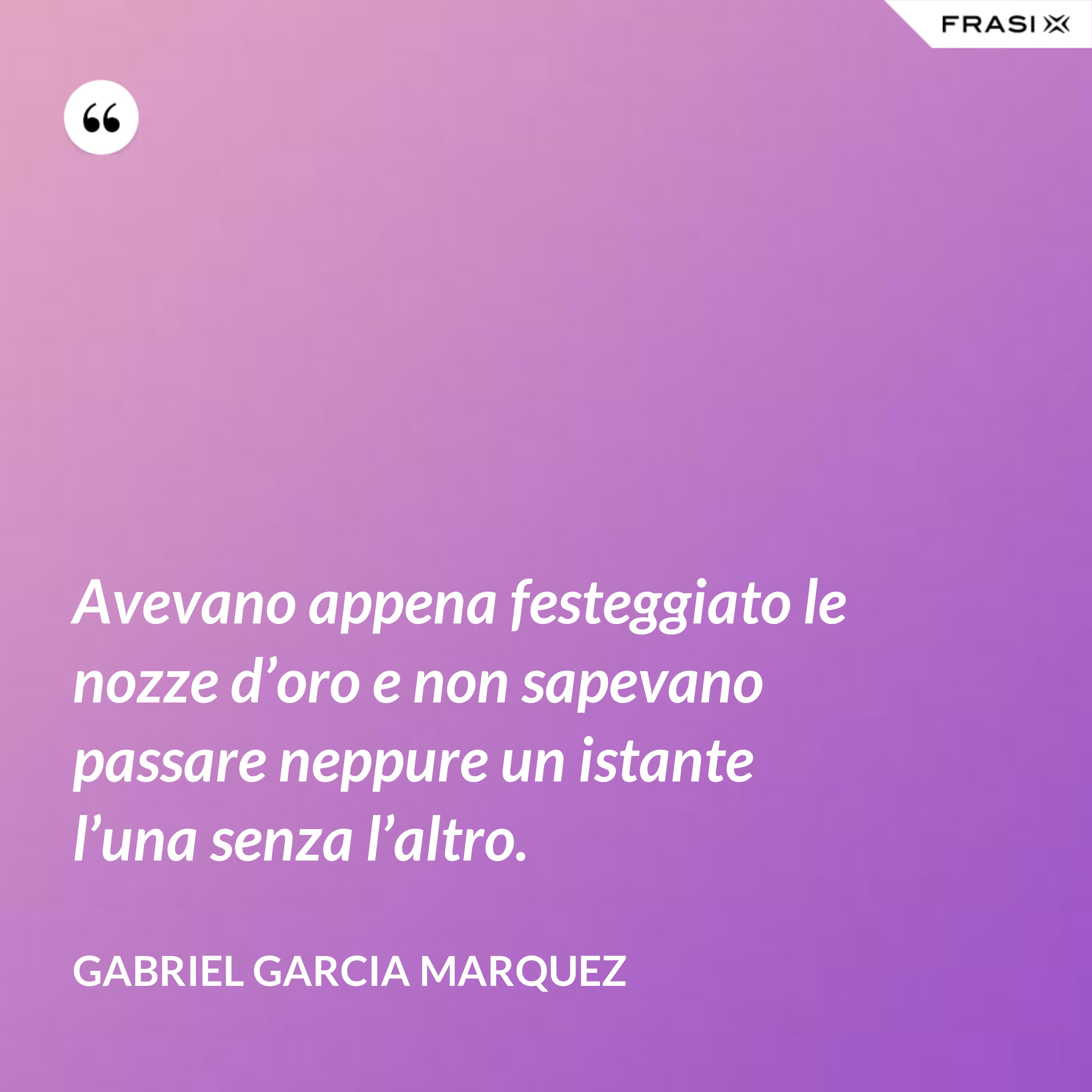 Avevano appena festeggiato le nozze d’oro e non sapevano passare neppure un istante l’una senza l’altro. - Gabriel Garcia Marquez