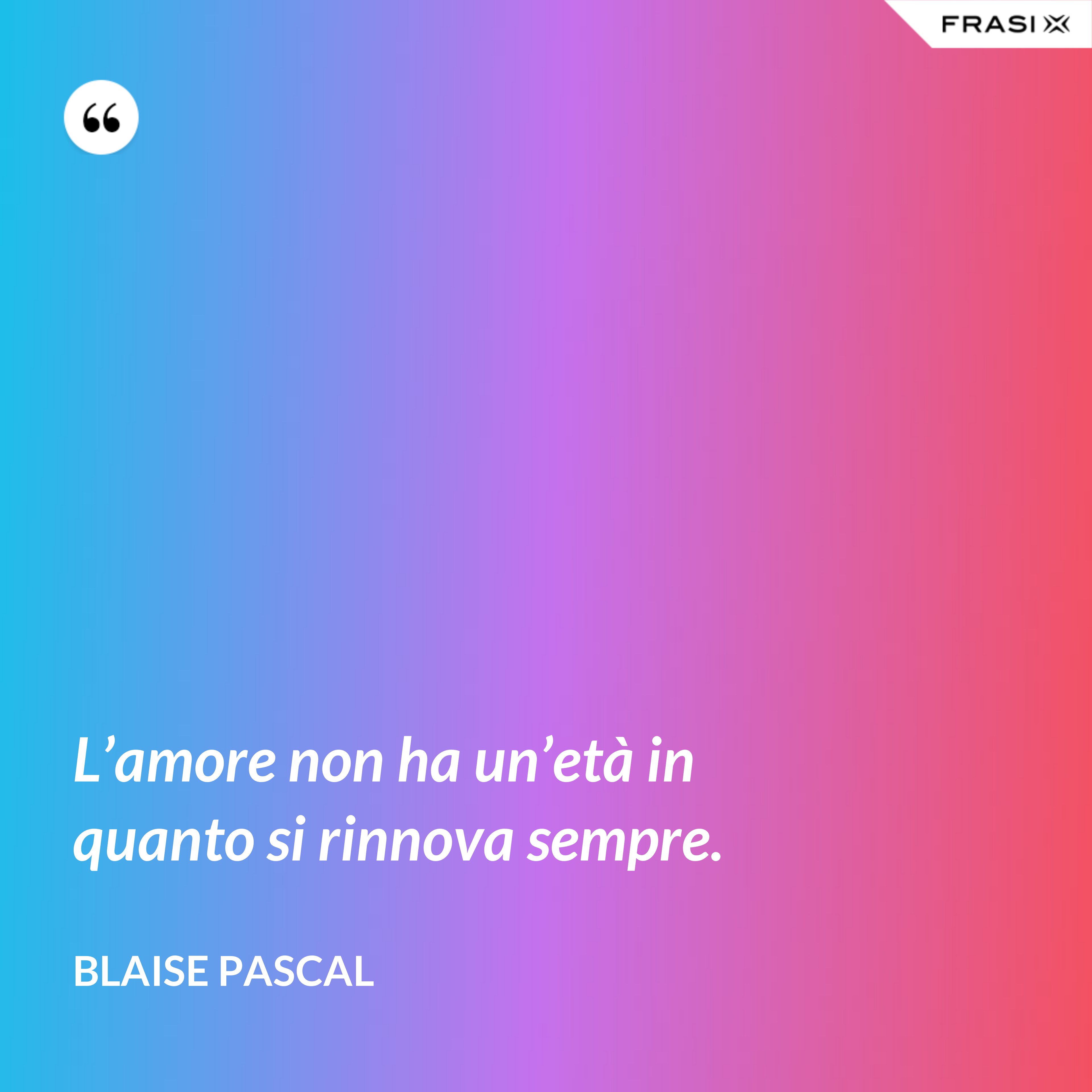 L’amore non ha un’età in quanto si rinnova sempre. - Blaise Pascal