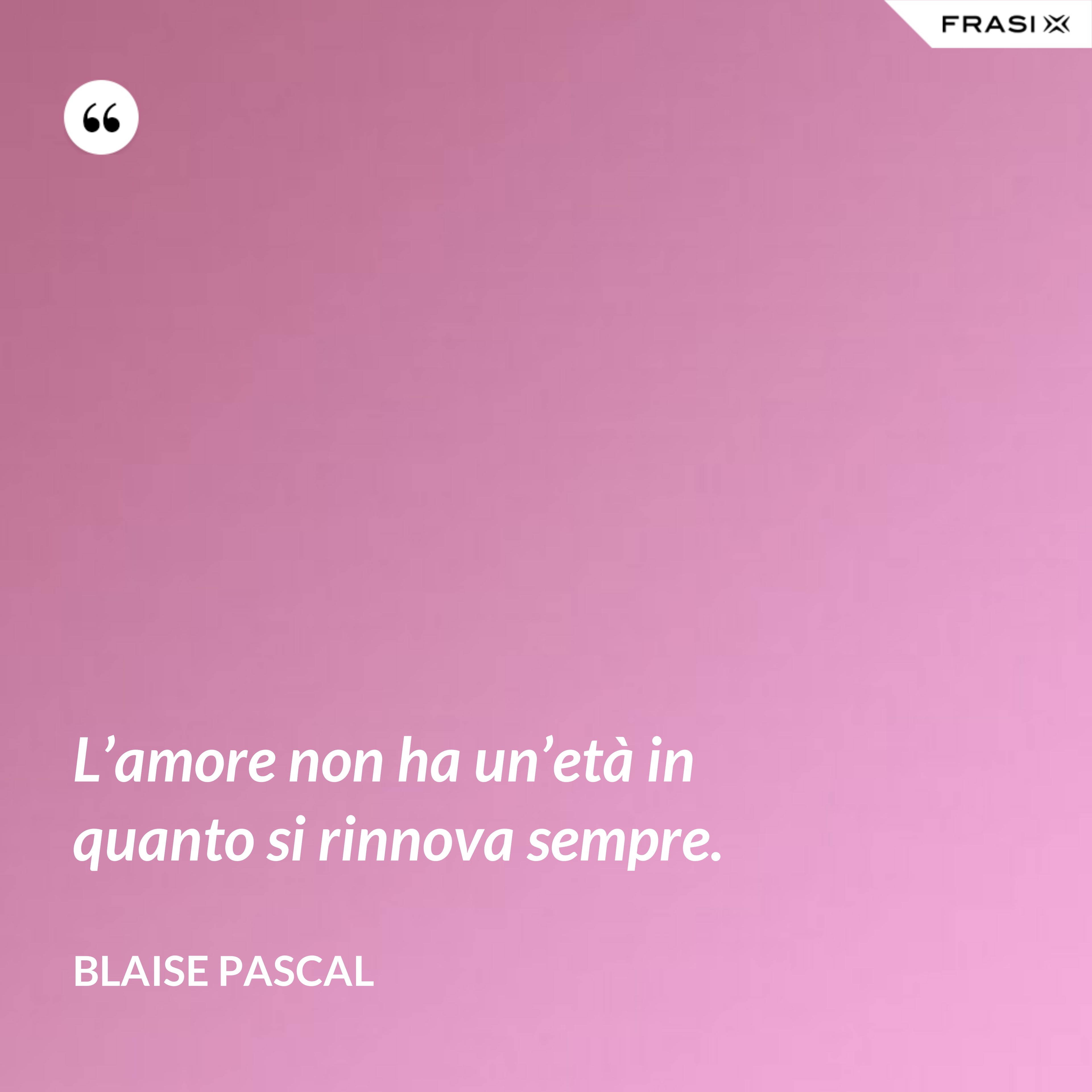 L’amore non ha un’età in quanto si rinnova sempre. - Blaise Pascal