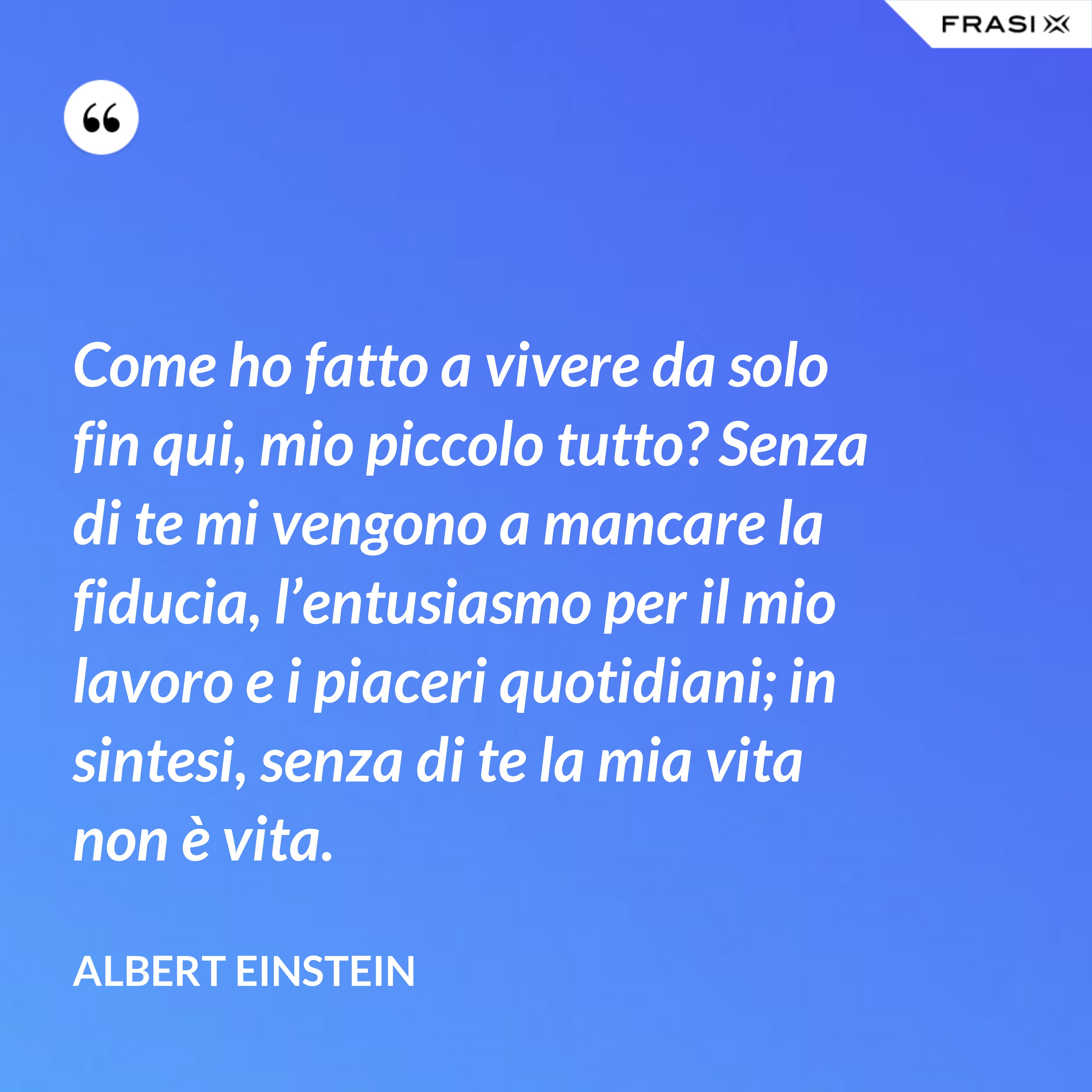 Come ho fatto a vivere da solo fin qui, mio piccolo tutto? Senza di te mi vengono a mancare la fiducia, l’entusiasmo per il mio lavoro e i piaceri quotidiani; in sintesi, senza di te la mia vita non è vita. - Albert Einstein