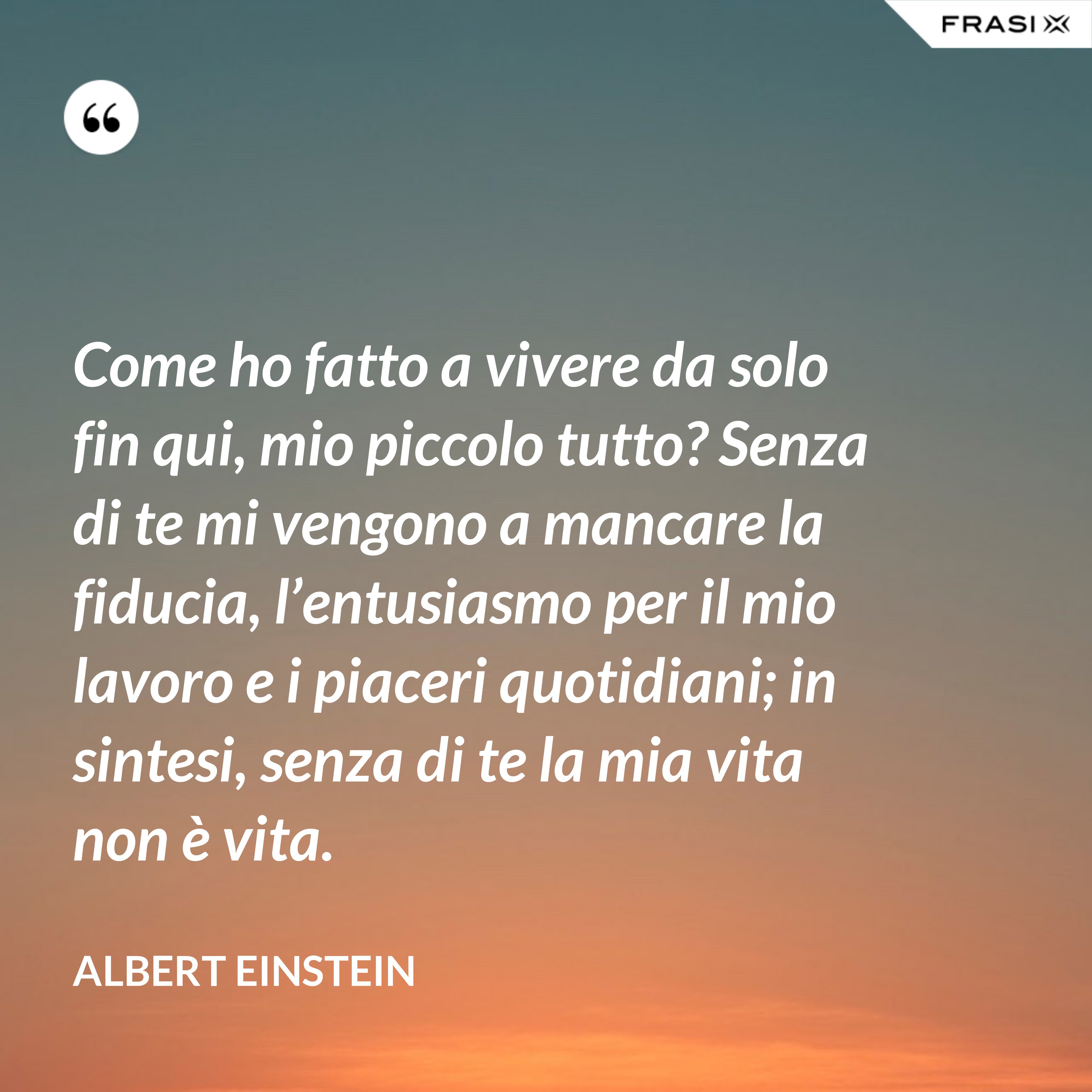 Come ho fatto a vivere da solo fin qui, mio piccolo tutto? Senza di te mi vengono a mancare la fiducia, l’entusiasmo per il mio lavoro e i piaceri quotidiani; in sintesi, senza di te la mia vita non è vita. - Albert Einstein
