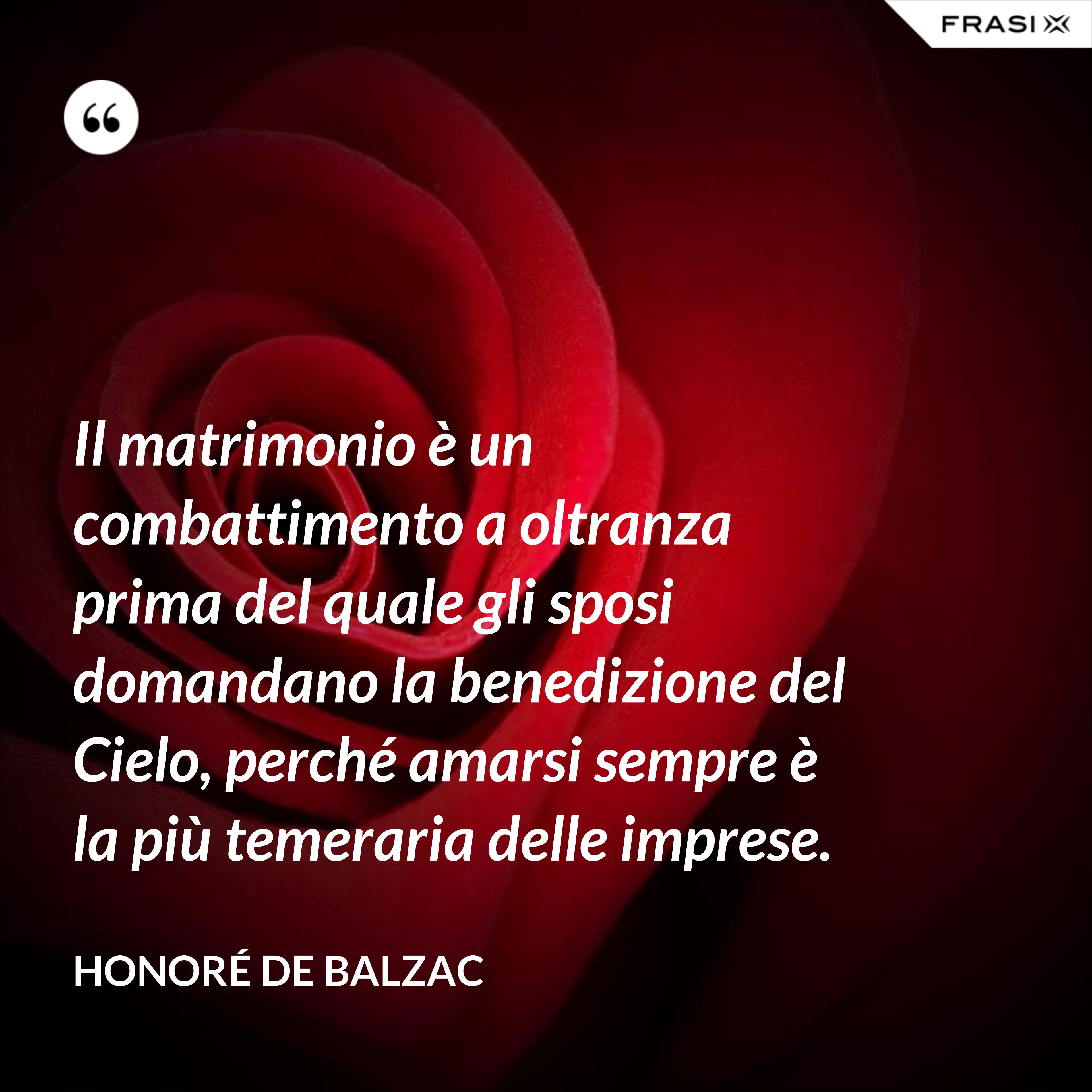 Il matrimonio è un combattimento a oltranza prima del quale gli sposi domandano la benedizione del Cielo, perché amarsi sempre è la più temeraria delle imprese. - Honoré de Balzac