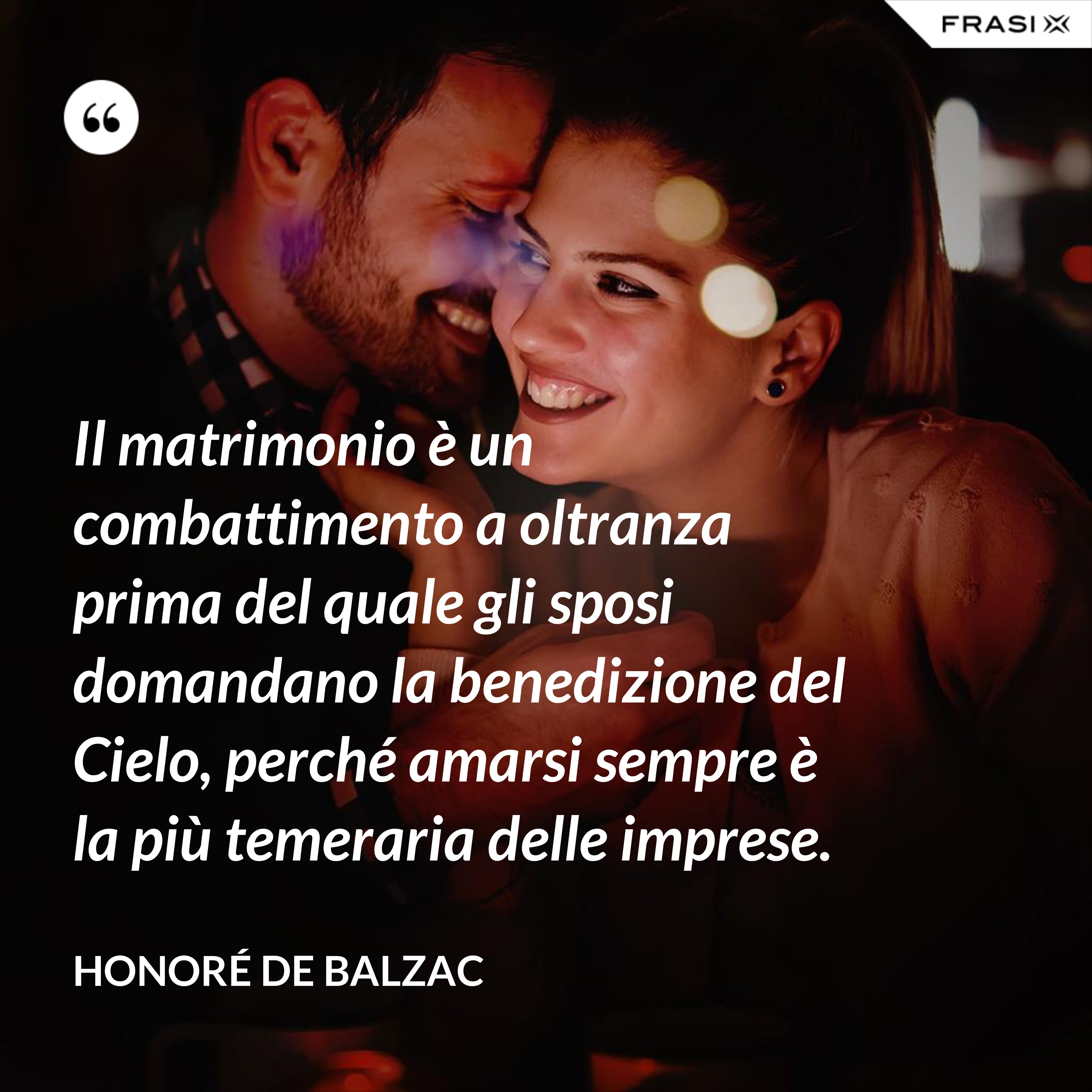 Il matrimonio è un combattimento a oltranza prima del quale gli sposi domandano la benedizione del Cielo, perché amarsi sempre è la più temeraria delle imprese. - Honoré de Balzac