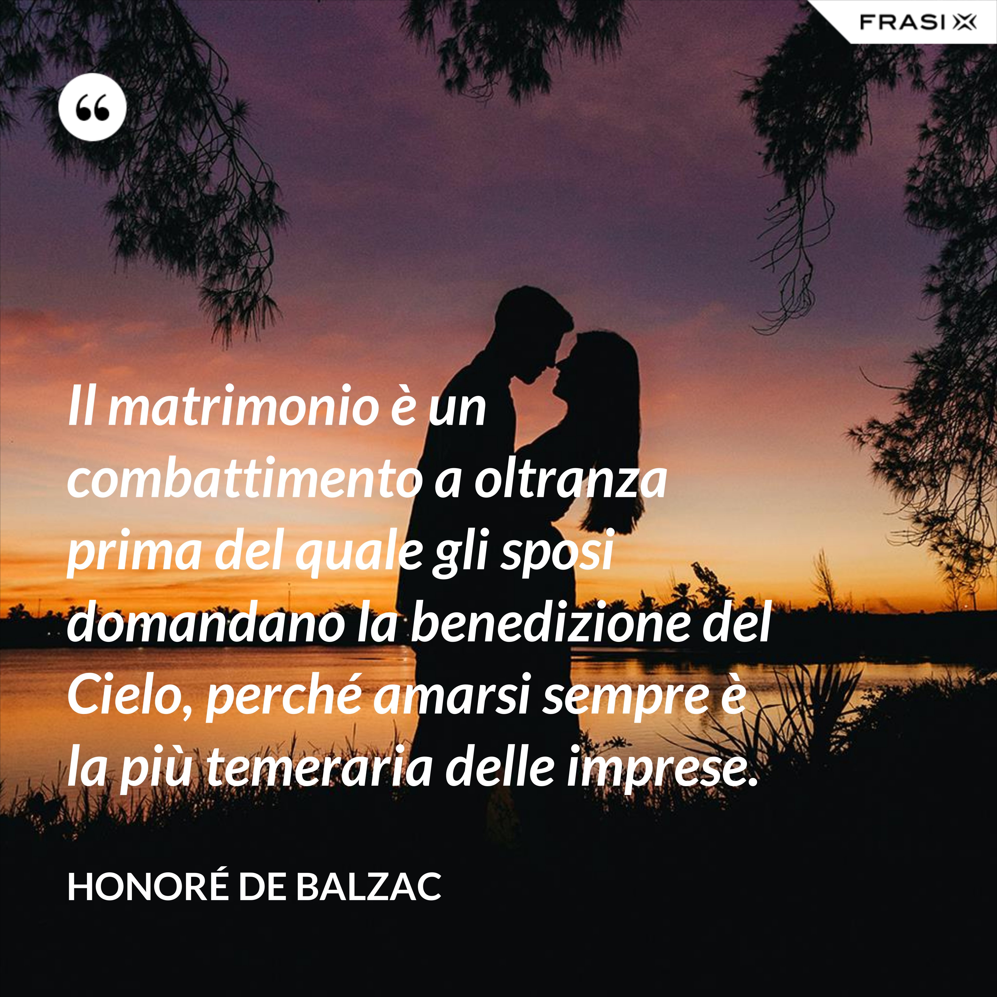 Il matrimonio è un combattimento a oltranza prima del quale gli sposi domandano la benedizione del Cielo, perché amarsi sempre è la più temeraria delle imprese. - Honoré de Balzac
