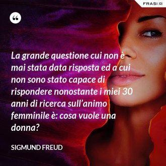 La grande questione cui non è mai stata data risposta ed a cui non sono stato capace di rispondere nonostante i miei 30 anni di ricerca sull’animo femminile è: cosa vuole una donna? - Sigmund Freud