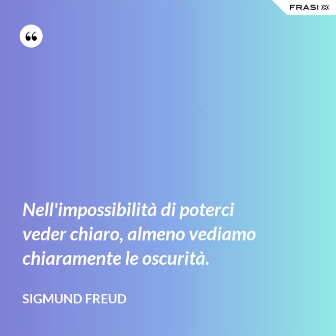 Nell'impossibilità di poterci veder chiaro, almeno vediamo chiaramente le oscurità. - Sigmund Freud