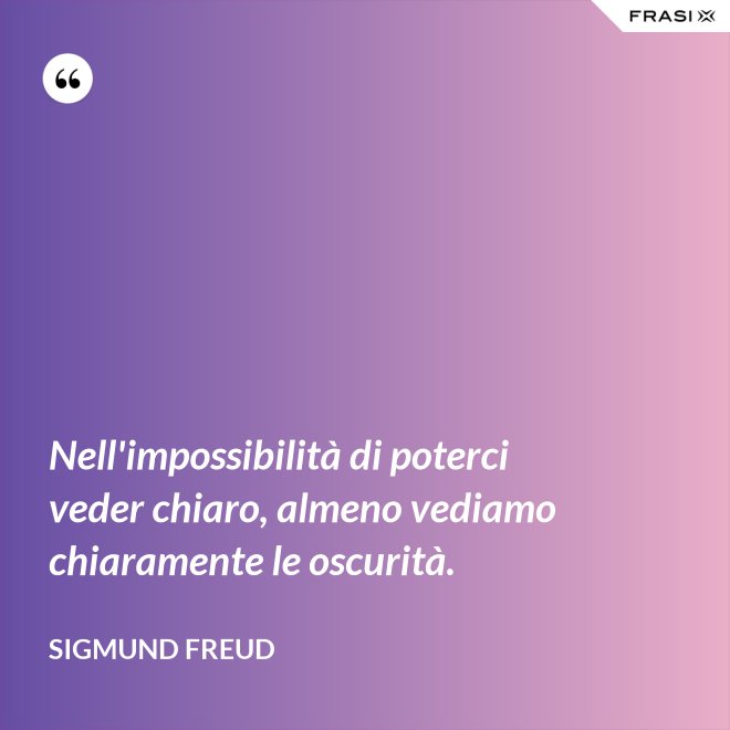 Nell'impossibilità di poterci veder chiaro, almeno vediamo chiaramente le oscurità. - Sigmund Freud
