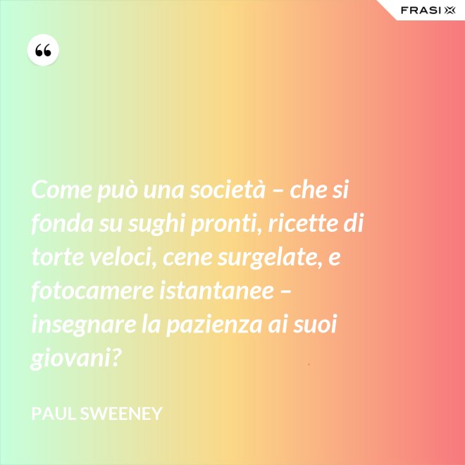 Come può una società – che si fonda su sughi pronti, ricette di torte veloci, cene surgelate, e fotocamere istantanee – insegnare la pazienza ai suoi giovani? - Paul Sweeney