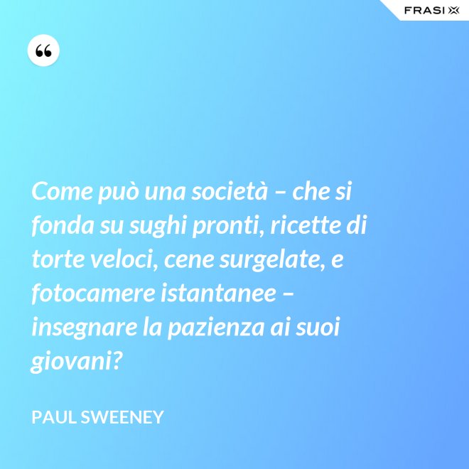 Come può una società – che si fonda su sughi pronti, ricette di torte veloci, cene surgelate, e fotocamere istantanee – insegnare la pazienza ai suoi giovani? - Paul Sweeney