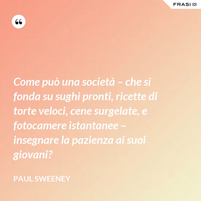 Come può una società – che si fonda su sughi pronti, ricette di torte veloci, cene surgelate, e fotocamere istantanee – insegnare la pazienza ai suoi giovani? - Paul Sweeney